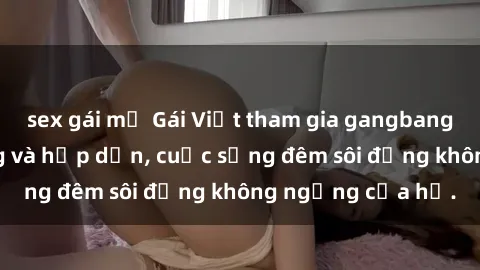 sex gái mỹ Gái Việt tham gia gangbang cực kỳ nóng bỏng và hấp dẫn, cuộc sống đêm sôi động không ngừng của họ.
