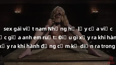 sex gái việt nam Những hệ lụy của việc có quan hệ tình dục giữa anh em ruột: Điều gì xảy ra khi hành động cấm kỵ diễn ra trong gia đình?