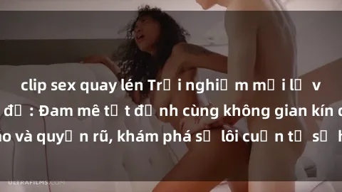 clip sex quay lén Trải nghiệm mới lạ với sex phòng thay đồ: Đam mê tột đỉnh cùng không gian kín đáo và quyến rũ, khám phá sự lôi cuốn từ sự hấp dẫn của nơi này.