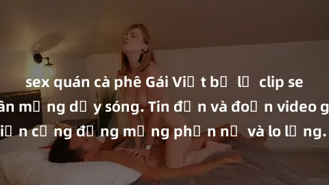 sex quán cà phê Gái Việt bị lộ clip sex, scandal khiến dân mạng dậy sóng. Tin đồn và đoạn video gây chấn động, khiến cộng đồng mạng phẫn nộ và lo lắng. Bi kịch ẩn sau bức màn đen tối của thế giới ảo.
