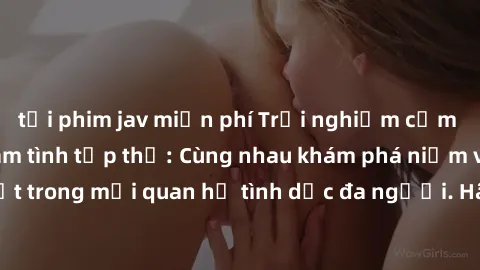 tải phim jav miễn phí Trải nghiệm cảm xúc mới mẻ với làm tình tập thể: Cùng nhau khám phá niềm vui và sự mãnh liệt trong mối quan hệ tình dục đa người. Hãy thử ngay để biết cảm giác thú vị này!