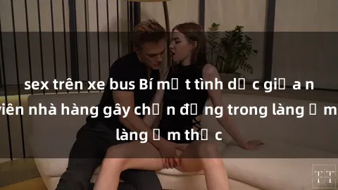 sex trên xe bus Bí mật tình dục giữa nhân viên nhà hàng gây chấn động trong làng ẩm thực
