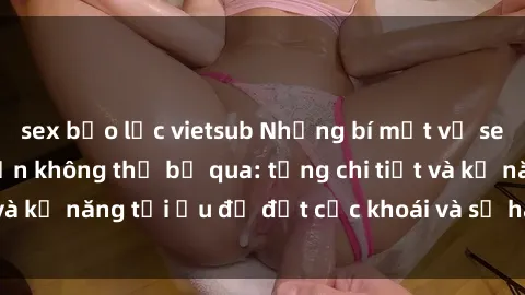 sex bạo lực vietsub Những bí mật về sex người lớn mà bạn không thể bỏ qua: từng chi tiết và kỹ năng tối ưu để đạt cực khoái và sự hài lòng tối đa.