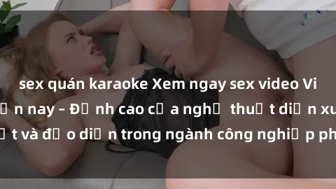 sex quán karaoke Xem ngay sex video Việt Nam hot nhất hiện nay – Đỉnh cao của nghệ thuật diễn xuất và đạo diễn trong ngành công nghiệp phim người lớn tại đây!