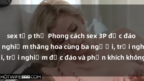 sex tập thể Phong cách sex 3P độc đáo tại Việt Nam: Kinh nghiệm thăng hoa cùng ba người, trải nghiệm độc đáo và phấn khích không thể bỏ lỡ!