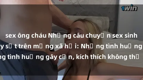 sex ông cháu Những câu chuyện sex sinh viên Việt Nam gây sốt trên mạng xã hội: Những tình huống gây cấn, kích thích không thể bỏ qua