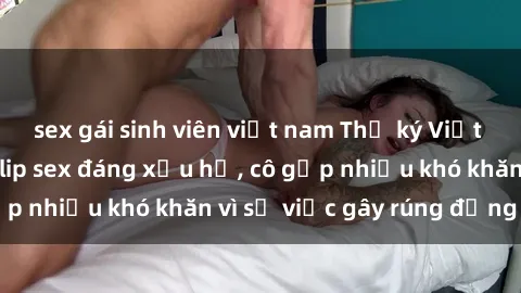 sex gái sinh viên việt nam Thư ký Việt Nam bị phát tán clip sex đáng xấu hổ, cô gặp nhiều khó khăn vì sự việc gây rúng động này.