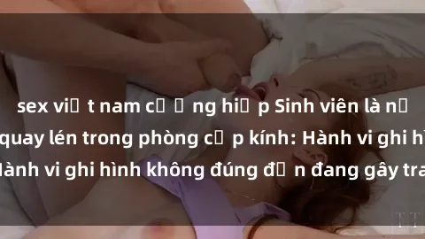 sex việt nam cưỡng hiếp Sinh viên là nạn nhân của video quay lén trong phòng cấp kính: Hành vi ghi hình không đúng đắn đang gây tranh cãi lớn