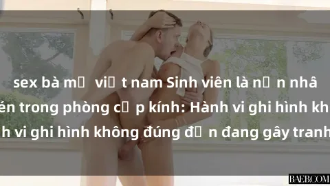 sex bà mẹ việt nam Sinh viên là nạn nhân của video quay lén trong phòng cấp kính: Hành vi ghi hình không đúng đắn đang gây tranh cãi lớn