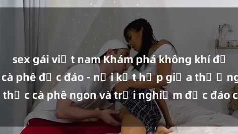 sex gái việt nam Khám phá không khí độc đáo tại sex quán cà phê độc đáo - nơi kết hợp giữa thưởng thức cà phê ngon và trải nghiệm độc đáo của không gian sex shop.