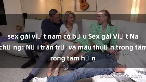 sex gái việt nam có bầu Sex gái Việt Nam có chồng: Nỗi trăn trở và mâu thuẫn trong tâm hồn