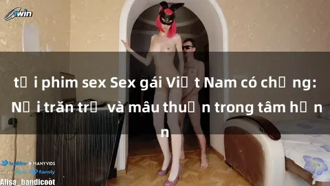 tải phim sex Sex gái Việt Nam có chồng: Nỗi trăn trở và mâu thuẫn trong tâm hồn