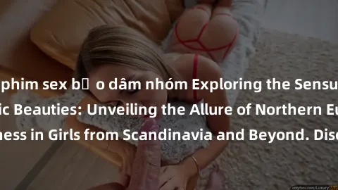 phim sex bạo dâm nhóm Exploring the Sensual Charms of Nordic Beauties: Unveiling the Allure of Northern European Sexiness in Girls from Scandinavia and Beyond. Discover the Seductive Secrets of Northe