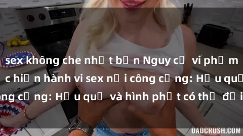 sex không che nhật bản Nguy cơ vi phạm pháp luật khi thực hiện hành vi sex nơi công cộng: Hậu quả và hình phạt có thể đối mặt
