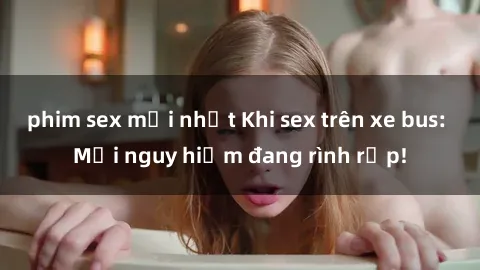 phim sex mới nhất Khi sex trên xe bus: Mối nguy hiểm đang rình rập!