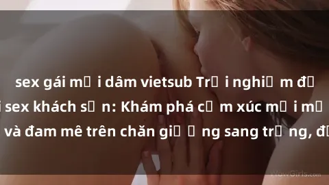 sex gái mại dâm vietsub Trải nghiệm đỉnh cao tình yêu tại sex khách sạn: Khám phá cảm xúc mới mẻ và đam mê trên chăn giường sang trọng, độc đáo, không giới hạn.