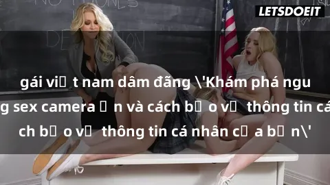 gái việt nam dâm đãng 'Khám phá nguy cơ của việc sử dụng sex camera ẩn và cách bảo vệ thông tin cá nhân của bạn'