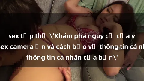 sex tập thể 'Khám phá nguy cơ của việc sử dụng sex camera ẩn và cách bảo vệ thông tin cá nhân của bạn'