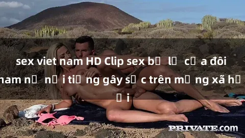 sex viet nam HD Clip sex bị lộ của đôi nam nữ nổi tiếng gây sốc trên mạng xã hội