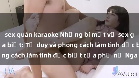 sex quán karaoke Những bí mật về sex gái Nga mà bạn chưa biết: Tư duy và phong cách làm tình đặc biệt của phụ nữ Nga