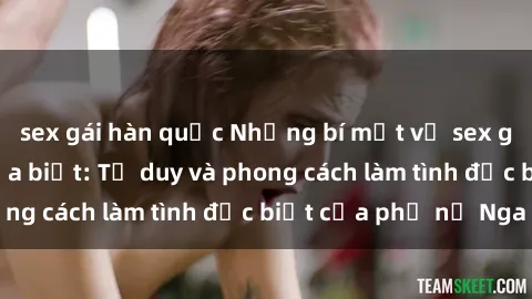 sex gái hàn quốc Những bí mật về sex gái Nga mà bạn chưa biết: Tư duy và phong cách làm tình đặc biệt của phụ nữ Nga