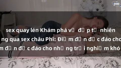 sex quay lén Khám phá vẻ đẹp tự nhiên và văn hóa đa dạng qua sex châu Phi: Điểm đến độc đáo cho những trải nghiệm khó quên