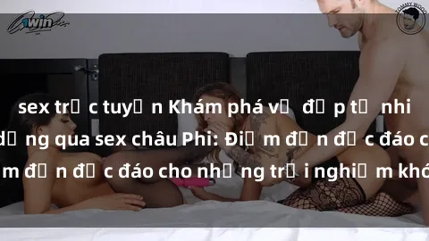 sex trực tuyến Khám phá vẻ đẹp tự nhiên và văn hóa đa dạng qua sex châu Phi: Điểm đến độc đáo cho những trải nghiệm khó quên