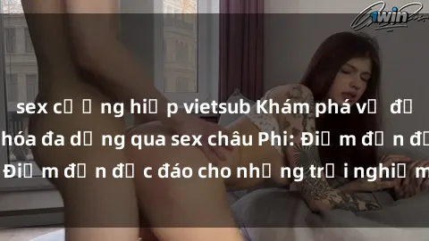 sex cưỡng hiếp vietsub Khám phá vẻ đẹp tự nhiên và văn hóa đa dạng qua sex châu Phi: Điểm đến độc đáo cho những trải nghiệm khó quên