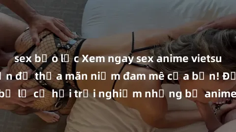 sex bạo lực Xem ngay sex anime vietsub cực hot và hấp dẫn để thỏa mãn niềm đam mê của bạn! Đừng bỏ lỡ cơ hội trải nghiệm những bộ anime đỉnh cao chỉ có tại đây!