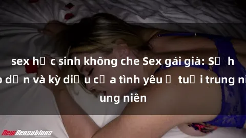 sex học sinh không che Sex gái già: Sự hấp dẫn và kỳ diệu của tình yêu ở tuổi trung niên