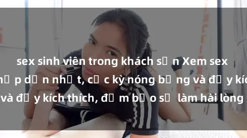 sex sinh viên trong khách sạn Xem sex gái trẻ không che hấp dẫn nhất, cực kỳ nóng bỏng và đầy kích thích, đảm bảo sẽ làm hài lòng mọi người!