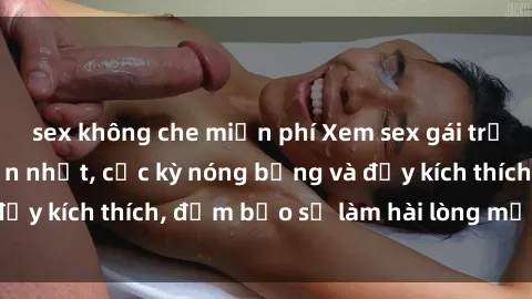 sex không che miễn phí Xem sex gái trẻ không che hấp dẫn nhất, cực kỳ nóng bỏng và đầy kích thích, đảm bảo sẽ làm hài lòng mọi người!