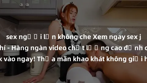 sex người lớn không che Xem ngay sex jav full HD miễn phí - Hàng ngàn video chất lượng cao đỉnh cao chỉ cần click vào ngay! Thỏa mãn khao khát không giới hạn, đón chờ những trải nghiệm mới lạ!