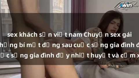 sex khách sạn việt nam Chuyện sex gái Việt có chồng: Những bí mật đằng sau cuộc sống gia đình đầy nhiệt huyết và cảm xúc
