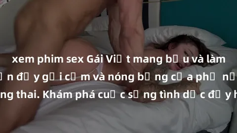 xem phim sex Gái Việt mang bầu và làm tình: Màn trình diễn đầy gợi cảm và nóng bỏng của phụ nữ mang thai. Khám phá cuộc sống tình dục đầy hấp dẫn và mới lạ của họ!