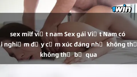 sex milf việt nam Sex gái Việt Nam có con: Trải nghiệm đầy cảm xúc đáng nhớ không thể bỏ qua