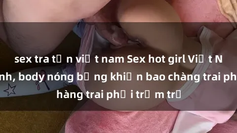 sex tra tấn việt nam Sex hot girl Việt Nam: Mặt xinh, body nóng bỏng khiến bao chàng trai phải trầm trồ