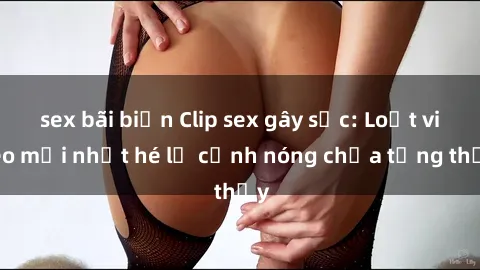 sex bãi biển Clip sex gây sốc: Loạt video mới nhất hé lộ cảnh nóng chưa từng thấy