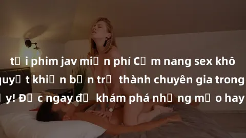 tải phim jav miễn phí Cẩm nang sex không che: Những bí quyết khiến bạn trở thành chuyên gia trong chuyện ấy! Đọc ngay để khám phá những mẹo hay và bí quyết tình dục không che.