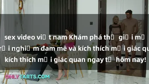 sex video việt nam Khám phá thế giới mới của sex online: trải nghiệm đam mê và kích thích mọi giác quan ngay từ hôm nay!