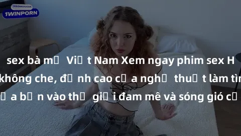 sex bà mẹ Việt Nam Xem ngay phim sex HD chất lượng cao không che, đỉnh cao của nghệ thuật làm tình, đưa bạn vào thế giới đam mê và sóng gió của tình yêu không giới hạn.