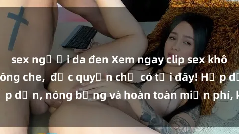 sex người da đen Xem ngay clip sex không che cực hot, không che,  độc quyền chỉ có tại đây! Hấp dẫn, nóng bỏng và hoàn toàn miễn phí, không thể bỏ qua!