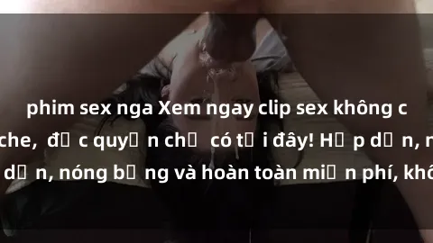 phim sex nga Xem ngay clip sex không che cực hot, không che,  độc quyền chỉ có tại đây! Hấp dẫn, nóng bỏng và hoàn toàn miễn phí, không thể bỏ qua!