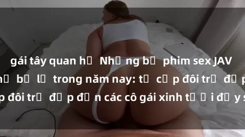 gái tây quan hệ Những bộ phim sex JAV hot nhất không thể bỏ lỡ trong năm nay: từ cặp đôi trẻ đẹp đến các cô gái xinh tươi đầy sức hút.