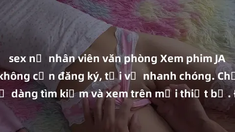 sex nữ nhân viên văn phòng Xem phim JAV online miễn phí không cần đăng ký, tải về nhanh chóng. Chất lượng HD, dễ dàng tìm kiếm và xem trên mọi thiết bị. Đặc biệt, không quảng cáo làm phiền.