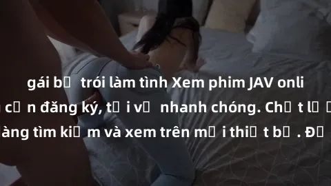gái bị trói làm tình Xem phim JAV online miễn phí không cần đăng ký, tải về nhanh chóng. Chất lượng HD, dễ dàng tìm kiếm và xem trên mọi thiết bị. Đặc biệt, không quảng cáo làm phiền.
