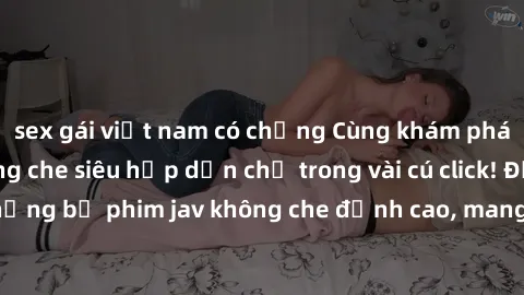 sex gái việt nam có chồng Cùng khám phá thế giới jav không che siêu hấp dẫn chỉ trong vài cú click! Đắm chìm trong những bộ phim jav không che đỉnh cao, mang lại trải nghiệm thú vị và đầy kích thích.