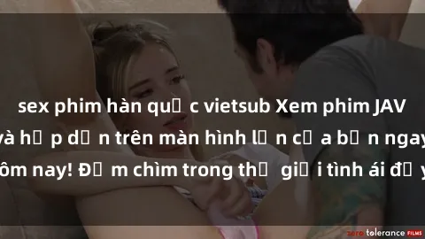 sex phim hàn quốc vietsub Xem phim JAV vietsub mới nhất và hấp dẫn trên màn hình lớn của bạn ngay hôm nay! Đắm chìm trong thế giới tình ái đầy nóng bỏng và kích thích.