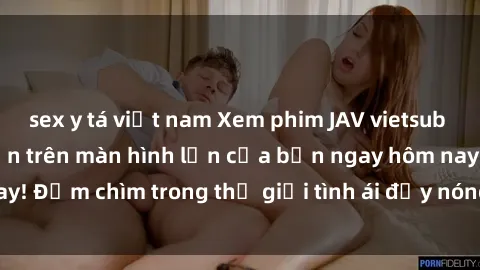 sex y tá việt nam Xem phim JAV vietsub mới nhất và hấp dẫn trên màn hình lớn của bạn ngay hôm nay! Đắm chìm trong thế giới tình ái đầy nóng bỏng và kích thích.