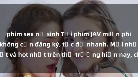 phim sex nữ sinh Tải phim JAV miễn phí chất lượng cao, không cần đăng ký, tốc độ nhanh. Mới nhất và hot nhất trên thị trường hiện nay, cập nhật hàng ngày.